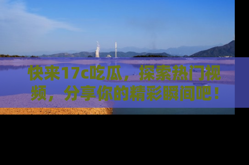 快来17c吃瓜，探索热门视频，分享你的精彩瞬间吧！