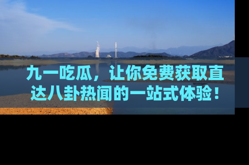 九一吃瓜，让你免费获取直达八卦热闻的一站式体验！