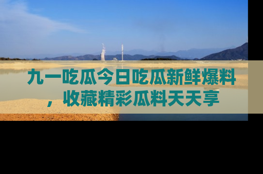 九一吃瓜今日吃瓜新鲜爆料，收藏精彩瓜料天天享