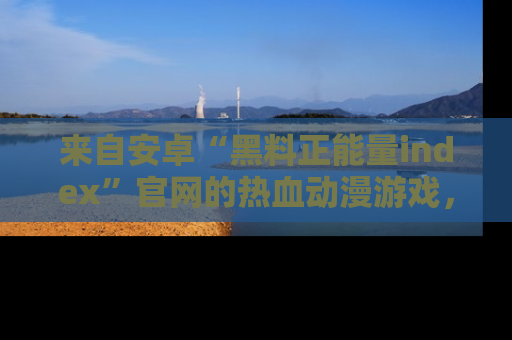 来自安卓“黑料正能量index”官网的热血动漫游戏，聚焦黑料与正能量的精彩时刻