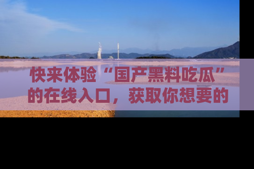 快来体验“国产黑料吃瓜”的在线入口，获取你想要的所有独家黑料！