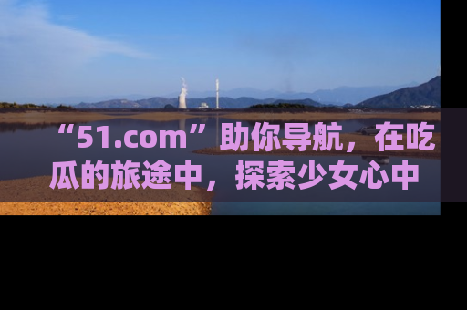 “51.com”助你导航，在吃瓜的旅途中，探索少女心中的小秘密喔！