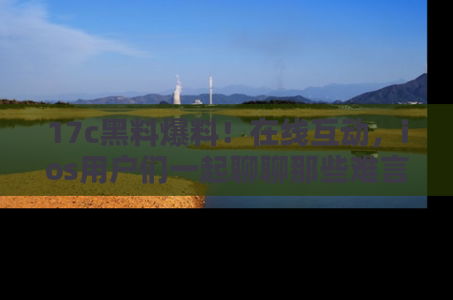17c黑料爆料！在线互动，ios用户们一起聊聊那些难言之隐吧！