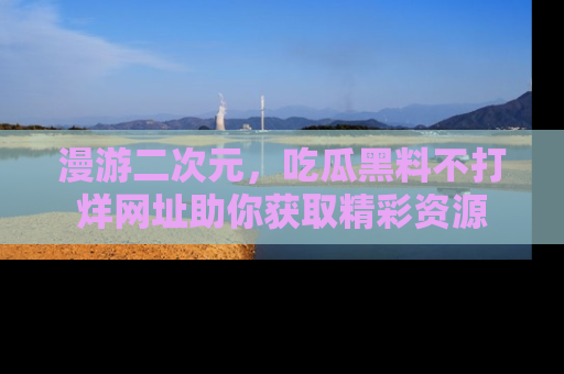 漫游二次元，吃瓜黑料不打烊网址助你获取精彩资源