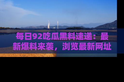 每日92吃瓜黑料速递：最新爆料来袭，浏览最新网址，畅享吃瓜乐趣！