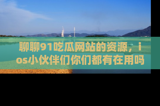 聊聊91吃瓜网站的资源，ios小伙伴们你们都有在用吗？