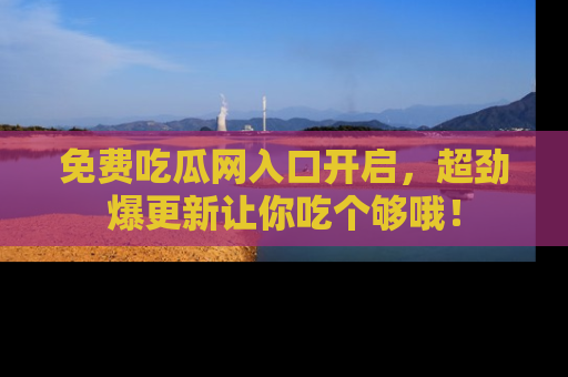 免费吃瓜网入口开启，超劲爆更新让你吃个够哦！