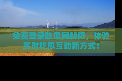 免费登录吃瓜网朝阳，体验实时吃瓜互动新方式！