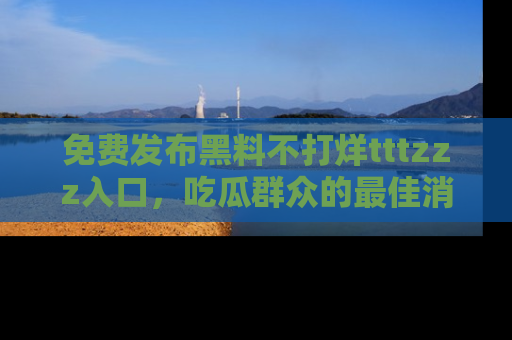 免费发布黑料不打烊tttzzz入口，吃瓜群众的最佳消息平台！