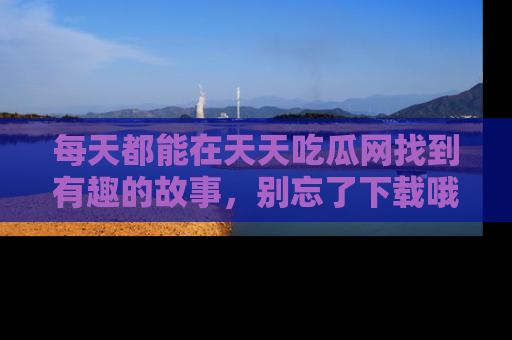 每天都能在天天吃瓜网找到有趣的故事，别忘了下载哦！