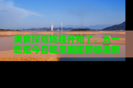 美食探险旅程开始了，五一吃瓜今日吃瓜娜娜带你探索精彩首页线路。