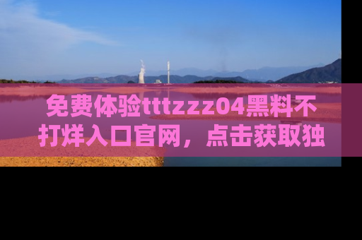 免费体验tttzzz04黑料不打烊入口官网，点击获取独家链接吧