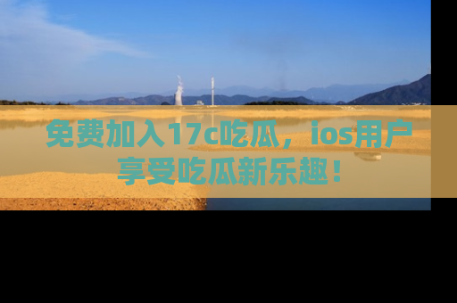 免费加入17c吃瓜，ios用户享受吃瓜新乐趣！