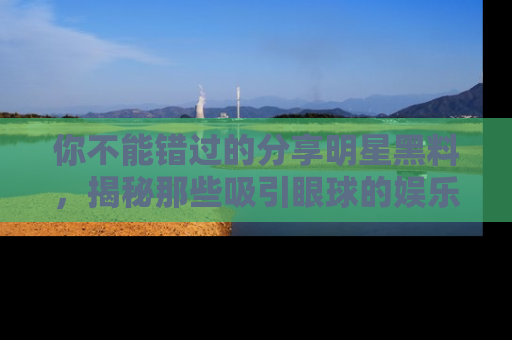你不能错过的分享明星黑料，揭秘那些吸引眼球的娱乐新闻。
