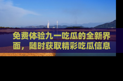 免费体验九一吃瓜的全新界面，随时获取精彩吃瓜信息！