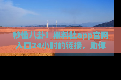 秒懂八卦！黑料社app官网入口24小时的链接，助你及时获取热搜焦点