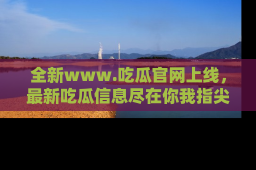 全新www.吃瓜官网上线，最新吃瓜信息尽在你我指尖！