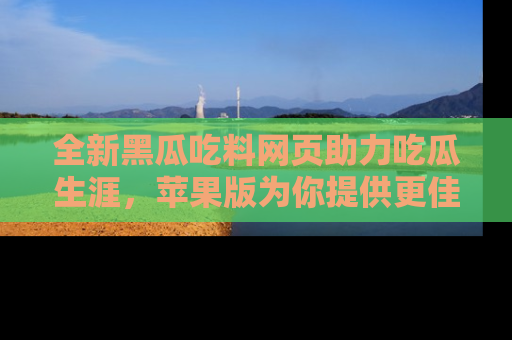 全新黑瓜吃料网页助力吃瓜生涯，苹果版为你提供更佳体验！