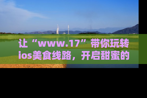让“www.17”带你玩转ios美食线路，开启甜蜜的吃瓜时光吧！
