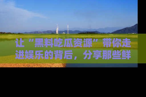 让“黑料吃瓜资源”带你走进娱乐的背后，分享那些鲜为人知的黑料，成为吃瓜界的资深玩家！