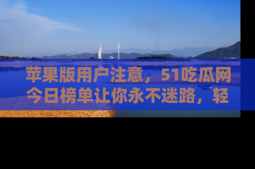 苹果版用户注意，51吃瓜网今日榜单让你永不迷路，轻松吃瓜！