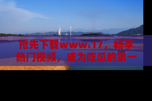 抢先下载www.17，畅享热门视频，成为吃瓜的第一手信息者！