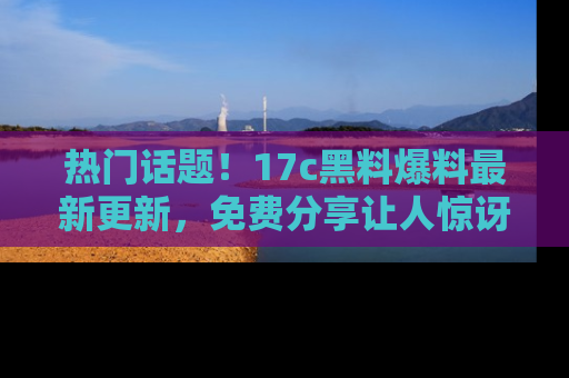 热门话题！17c黑料爆料最新更新，免费分享让人惊讶的事实！