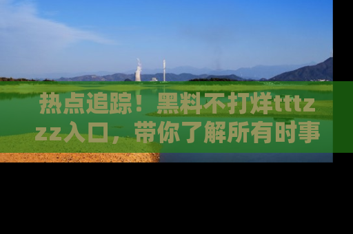 热点追踪！黑料不打烊tttzzz入口，带你了解所有时事动态，赶紧打开网址链接！