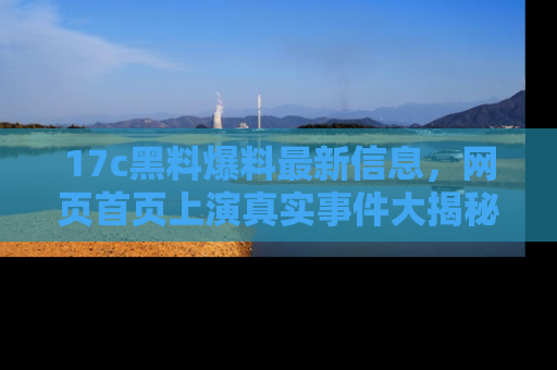 17c黑料爆料最新信息，网页首页上演真实事件大揭秘