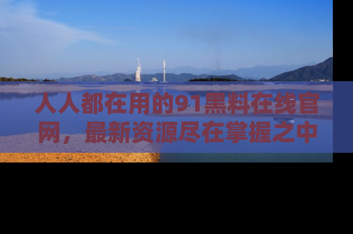 人人都在用的91黑料在线官网，最新资源尽在掌握之中
