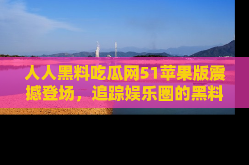 人人黑料吃瓜网51苹果版震撼登场，追踪娱乐圈的黑料与热闻