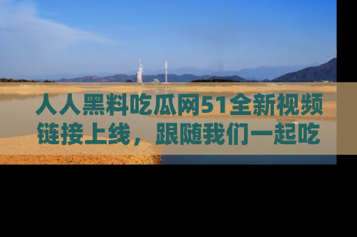 人人黑料吃瓜网51全新视频链接上线，跟随我们一起吃瓜围观！