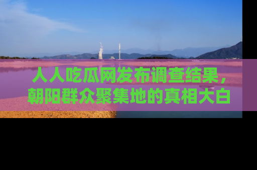 人人吃瓜网发布调查结果，朝阳群众聚集地的真相大白