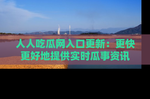 人人吃瓜网入口更新：更快更好地提供实时瓜事资讯