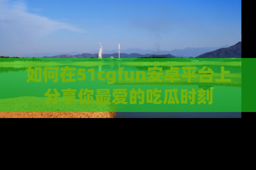 如何在51cgfun安卓平台上分享你最爱的吃瓜时刻