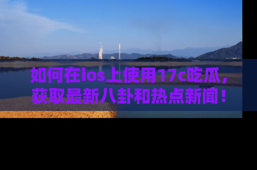 如何在ios上使用17c吃瓜，获取最新八卦和热点新闻！