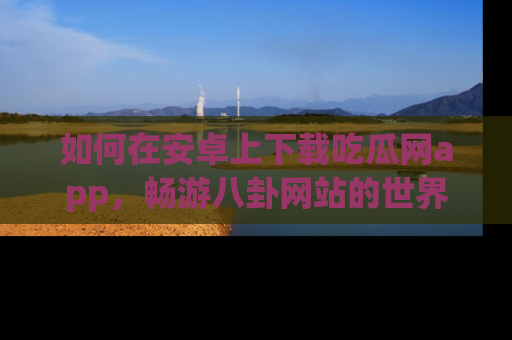 如何在安卓上下载吃瓜网app，畅游八卦网站的世界