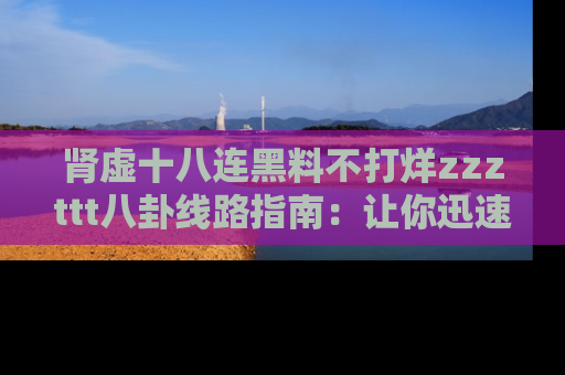 肾虚十八连黑料不打烊zzzttt八卦线路指南：让你迅速掌握热点事件脉络