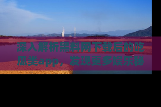 深入解析黑料网下载后的吃瓜类app，发现更多娱乐秘密