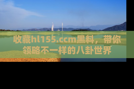 收藏hl155.ccm黑料，带你领略不一样的八卦世界