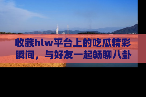 收藏hlw平台上的吃瓜精彩瞬间，与好友一起畅聊八卦趣闻！