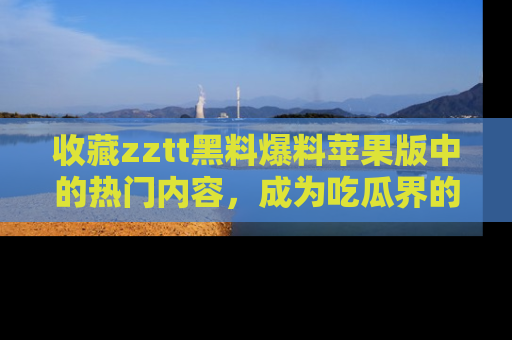 收藏zztt黑料爆料苹果版中的热门内容，成为吃瓜界的资深玩家！