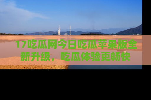 17吃瓜网今日吃瓜苹果版全新升级，吃瓜体验更畅快