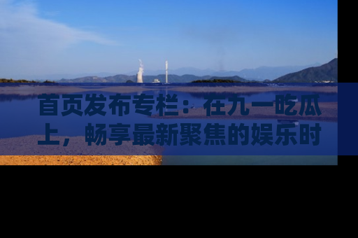 首页发布专栏：在九一吃瓜上，畅享最新聚焦的娱乐时讯