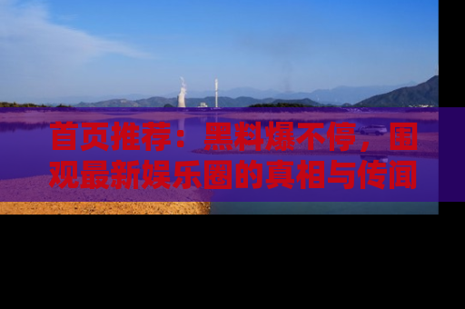 首页推荐：黑料爆不停，围观最新娱乐圈的真相与传闻