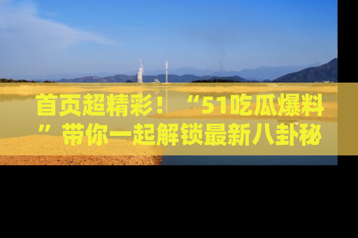 首页超精彩！“51吃瓜爆料”带你一起解锁最新八卦秘闻！