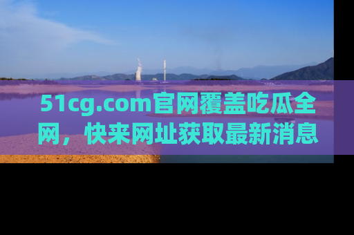 51cg.com官网覆盖吃瓜全网，快来网址获取最新消息与链接！