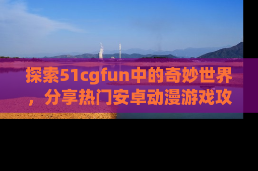 探索51cgfun中的奇妙世界，分享热门安卓动漫游戏攻略！