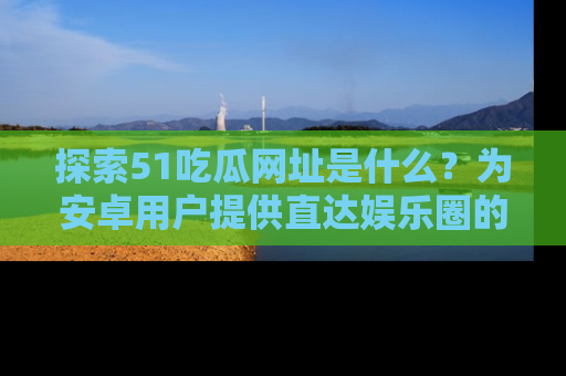 探索51吃瓜网址是什么？为安卓用户提供直达娱乐圈的途径