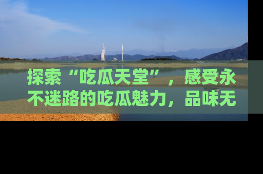 探索“吃瓜天堂”，感受永不迷路的吃瓜魅力，品味无尽的美食！